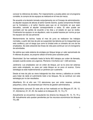7
conocer la referencia de éstos. Por mejoramiento y prueba piloto con el programa
contable, la compra de los equipos se realizará en el mes de marzo.
De acuerdo a la decisión tomada conjuntamente con el Consejo de administración,
se alquilan equipos de alturas al señor Camilo Gaviria, queda compromiso firmado
por la Contadora y el señor Gaviria para que en el momento en que sean
devueltos, cancele el alquiler correspondiente a estos. El valor puede ser
acordado por las partes de acuerdo a los días y al estado en que se recibe.
Finalmente los equipos no se alquilaron, esto no puede hacerse por norma ya que
los equipos son de uso personal.
Mantenimiento de techos: hasta el mes de junio se realizaron los trabajos
normales, a partir del mes de julio se suspenden las labores por la inseguridad que
esto conlleva y por el riesgo que corre la Unidad ante un siniestro de uno de los
empleados. Se está cotizando las líneas de vida para continuar con el cronograma
de actividades.
Se estima que cada sistema de anclajes por bloque tenga un valor aproximado de
4 millones de pesos, se propone utilizar el fondo para subsidiar parte.
Electricidad: Se han realizado hasta la fecha 863 trabajos por orden de llamada,
excepto cuando existe una urgencia. Plomería: A la fecha van 1.326 servicios.
Jardinería: Los empleados van en orden de bloque, por se la zona tan extensa
para cada empleado, su paso por cada bloque se ve poco el avance. Como
estrategia se está implementando un jardinero por cuadrante.
Desde el mes de julio se viene trabajando los días viernes y sábados en convite
para tratar de darle el cubrimiento total a los bloques. No se continuó con esta
estrategia por no dar resultados.
Albañilería: En el año van 110 atenciones que van entre resanes, pinturas
pequeñas y otros. Se presentará por informe de gestión administrativa.
Hidrosanitario comunal: En este año se han realizado en los Bloques 07, 09, 12,
31, 42(interno), 61, 81, 83. Se realizó en lo bloques 05, 12, 13 y 73
Actualmente se encuentran recaudando los dineros los bloques 05, 13, 73, 75 y
88. Actualmente solo quedan pendientes por los recursos económicos los bloques
75 y 88
 