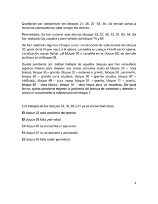 8
Quedarían por concientizar los bloques 21, 26, 27, 68, 86. Se envían cartas a
todos los copropietarios para recoger los dineros.
Perimetrales: Se han cubierto este año los bloques 23, 53, 55, 72, 81, 83, 84. Se
han realizado las zapatas y perimetrales del bloque 74 y 60
Se han realizado algunos trabajos como: construcción de estacionaria del bloque
30, gruta de la Virgen cerca a la iglesia, canaletas en parque infantil sector iglesia,
canalización aguas lluvias del bloque 30 y canaleta en el bloque 02, se demolió
jardinera en el bloque 09.
Queda pendiente por realizar trabajos de aquellos bloques que han recaudado
algunos dineros para mejorar sus zonas comunes como el bloque 23 – obra
blanca, bloque 38 – granito, bloque 32 – andenes y granito, bloque 58 . perimetral,
bloque 85 – granito zona escalera, bloque 80 – granito zócalos, bloque 87 –
vitrificado, bloque 49 – obra negra, bloque 01 – granito, bloque 11 – granito,
bloque 60 – obra blanca, bloque 16 – obra negra zona de escaleras. De igual
forma, queda pendiente mejorar la jardinería del parque de banderas y demoler y
construir nuevamente la estacionaria del bloque 7.
Los trabajos de los bloques 23, 38, 85 y 01 ya se encuentran listos.
El bloque 32 está pendiente del granito.
El bloque 58 falta perimetral.
El bloque 80 se encuentra en ejecución.
El bloque 87 no se encuentra autorizado.
El bloque 49 falta andén perimetral.
 