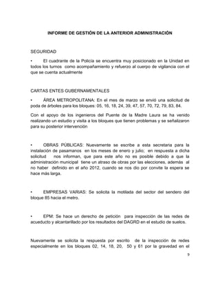 9
INFORME DE GESTIÓN DE LA ANTERIOR ADMINISTRACIÓN
SEGURIDAD
• El cuadrante de la Policía se encuentra muy posicionado en la Unidad en
todos los turnos como acompañamiento y refuerzo al cuerpo de vigilancia con el
que se cuenta actualmente
CARTAS ENTES GUBERNAMENTALES
• ÁREA METROPOLITANA: En el mes de marzo se envió una solicitud de
poda de árboles para los bloques: 05, 16, 18, 24, 39, 47, 57, 70, 72, 79, 83, 84.
Con el apoyo de los ingenieros del Puente de la Madre Laura se ha venido
realizando un estudio y visita a los bloques que tienen problemas y se señalizaron
para su posterior intervención
• OBRAS PÚBLICAS: Nuevamente se escribe a esta secretaria para la
instalación de pasamanos en los meses de enero y julio; en respuesta a dicha
solicitud nos informan, que para este año no es posible debido a que la
administración municipal tiene un atraso de obras por las elecciones, además al
no haber definido en el año 2012, cuando se nos dio por convite la espera se
hace más larga.
• EMPRESAS VARIAS: Se solicita la motilada del sector del sendero del
bloque 85 hacia el metro.
• EPM: Se hace un derecho de petición para inspección de las redes de
acueducto y alcantarillado por los resultados del DAGRD en el estudio de suelos.
Nuevamente se solicita la respuesta por escrito de la inspección de redes
especialmente en los bloques 02, 14, 18, 20, 50 y 61 por la gravedad en el
 