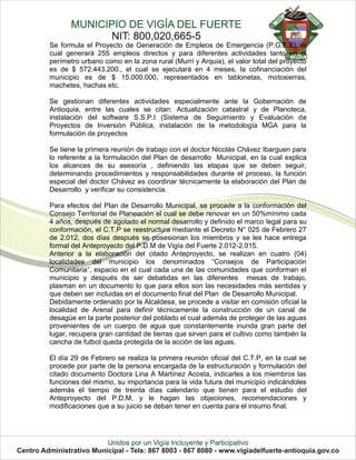 Se formula el Proyecto de Generación de Empleos de Emergencia (P.G.E.E), el
cual generará 255 empleos directos y para diferentes actividades tanto en el
perímetro urbano como en la zona rural (Murrí y Arquia), el valor total del proyecto
es de $ 572.443.200., el cual se ejecutará en 4 meses, la cofinanciación del
municipio es de $ 15.000.000, representados en tablonetas, motosierras,
machetes, hachas etc.

Se gestionan diferentes actividades especialmente ante la Gobernación de
Antioquia, entre las cuales se citan: Actualización catastral y de Planoteca,
instalación del software S.S.P.I (Sistema de Seguimiento y Evaluación de
Proyectos de Inversión Pública, instalación de la metodología MGA para la
formulación de proyectos

Se tiene la primera reunión de trabajo con el doctor Nicolás Chávez Ibarguen para
lo referente a la formulación del Plan de desarrollo Municipal, en la cual explica
los alcances de su asesoría , definiendo las etapas que se deben seguir,
determinando procedimientos y responsabilidades durante el proceso, la función
especial del doctor Chávez es coordinar técnicamente la elaboración del Plan de
Desarrollo y verificar su consistencia.

Para efectos del Plan de Desarrollo Municipal, se procede a la conformación del
Consejo Territorial de Planeación el cual se debe renovar en un 50%mínimo cada
4 años, después de agotado el normal desarrollo y definido el marco legal para su
conformación, el C.T.P se reestructura mediante el Decreto N° 025 de Febrero 27
de 2.012, dos días después se posesionan los miembros y se les hace entrega
formal del Anteproyecto del P.D.M de Vigía del Fuerte 2.012-2.015.
Anterior a la elaboración del citado Anteproyecto, se realizan en cuatro (04)
localidades del municipio los denominados “Consejos de Participación
Comunitaria”, espacio en el cual cada una de las comunidades que conforman el
municipio y después de ser debatidas en las diferentes mesas de trabajo,
plasman en un documento lo que para ellos son las necesidades más sentidas y
que deben ser incluidas en el documento final del Plan de Desarrollo Municipal.
Debidamente ordenado por la Alcaldesa, se procede a visitar en comisión oficial la
localidad de Arenal para definir técnicamente la construcción de un canal de
desagüe en la parte posterior del poblado el cual además de proteger de las aguas
provenientes de un cuerpo de agua que constantemente inunda gran parte del
lugar, recupera gran cantidad de tierras que sirven para el cultivo como también la
cancha de futbol queda protegida de la acción de las aguas.

El día 29 de Febrero se realiza la primera reunión oficial del C.T.P, en la cual se
procede por parte de la persona encargada de la estructuración y formulación del
citado documento Doctora Lina A Martínez Acosta, indicarles a los miembros las
funciones del mismo, su importancia para la vida futura del municipio indicándoles
además el tiempo de treinta días calendario que tienen para el estudio del
Anteproyecto del P.D.M, y le hagan las objeciones, recomendaciones y
modificaciones que a su juicio se deban tener en cuenta para el insumo final.
 