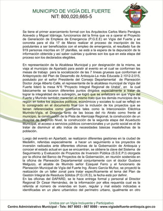 Se tiene el primer acercamiento formal con los Arquitectos Carlos Mario Penágos
Acevedo y Miguel Idárraga, funcionarios del la firma que va a operar el Proyecto
de Generación de Empleos de Emergencia (P.G.E.E) en Vigía del Fuerte y se
concreta para el día 17 de Marzo realizar el proceso de inscripción de los
postulantes a ser beneficiados con el empleo de emergencia, el resultado fue de
919 personas inscritas en 37 planillas, se está a la espera de la depuración de la
información obtenida y así saber cuántas y quiénes son los que en esta etapa del
proceso son los declarados elegibles.

En representación de la Alcaldesa Municipal y por designación de la misma, se
viaja al municipio de Apartadó para asistir al evento en el cual se conforman las
mesas de trabajo para la socialización de las 7 líneas gruesas que conforman el
Anteproyecto del Plan de Desarrollo de Antioquia-La más Educada 2.1012-2.015,
postulado por el señor Presidente del Consejo Departamental de Planeación
Doctor Jorge Alberto Calle, el representante de la alcaldesa municipal de Vigía del
Fuerte lideró la mesa N°6 “Proyecto Integral Regional de Urabá”, en la cual
básicamente se tocaron diferentes puntos dirigidos especialmente a tratar de
lograr la integralidad de la subregión, se logró que se enfatizara en que Vigía del
Fuerte y Murindo también merecían el mismo trato que los demás municipios de la
región en todos los aspectos políticos, económicos y sociales lo cual se reflejó en
lo consignado en el documento final con la inclusión de los proyectos que se
tienen referenciados como prioritarios tales como la Interconexión Eléctrica
Murindo-Vigía, el Dragado tanto de las bocas del río Atrato como frente al
municipio, la construcción de la Pista de Aterrizaje Regional, la construcción de un
Hospital de Segundo Nivel, la construcción de la segunda etapa del Acueducto
Municipal, el acceso a servicios públicos convencionales y un punto social es el de
tratar de disminuir el alto índice de necesidades básicas insatisfechas de la
población.

Luego del evento en Apartadó, se realizaron diferentes gestiones en la ciudad de
Medellín, referidas especialmente a hacer un seguimiento a los proyectos de
inversión radicados ante diferentes oficinas de la Gobernación de Antioquia y
conocer el estado actual en que se encuentran, se obtiene la clave del Sistema de
Seguimiento y Evaluación de Proyectos de Inversión Pública (S.S.E.P.I) otorgada
por la oficina del Banco de Proyectos de la Gobernación, en reunión sostenida en
la oficina de Planeación Departamental conjuntamente con el doctor Gustavo
Melguizo, el alcalde de Murindo señor Ezequiel Ferro y el funcionario de
Planeación Municipal de Vigía del Fuerte Ing. Álvaro García Muñoz, se proyectó la
realización de un taller zonal para tratar específicamente el tema del Plan de
Gestión Integral de Residuos Sólidos (P.G.I.R.S), la fecha está por definir.
En las oficinas del DAPARD, se le hace entrega formal y personal al Director
Regional Dr Cesar Hernández, de la información por ellos requerida cual es la
referida al número de viviendas en buen, regular y mal estado indicadas e
identificadas en un plano urbanístico del perímetro urbano, igualmente en otro
 