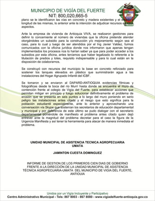 plano se le identificaron las vías en concreto y madera existentes y el estado y
longitud de las mismas, lo anterior ante la intención de adjudicar recursos en esos
aspectos.

Ante la empresa de vivienda de Antioquia VIVA, se realizaron gestiones para
definir lo concerniente al número de viviendas que la oficina pretende atender
otorgándoles un subsidio para la construcción y/o mejoramiento según sea el
caso, para lo cual y luego de ser atendidos por el Ing Javier Valdez, fuimos
comunicados con la oficina jurídica donde nos informaron que apenas tengan
implementados los procesos nos lo harían saber ya que para poder acceder a los
subsidios por esta oficina, antes teníamos que haber legalizado lo referente a la
titulación de predios y lotes, requisito indispensable y para lo cual están en la
disposición de colaborarnos.

Se construyó con recursos del municipio la base en concreto reforzado para
sostener los tanques elevados en plástico que suministrarán agua a las
instalaciones del Hogar Agrupado Infantil del ICBF.

Se tomaron y se enviaron al DAPARD-ANTIOQUIA evidencias fílmicas y
fotográficas desde la boca del río Murrí hasta donde se encuentra el muro de
contención frente al colegio de Vigía del Fuerte, para establecer acciones que
permitan mitigar en principio y luego solucionar definitivamente el problema de
erosión que se presenta en seis puntos a lo largo del muro poniendo en serio
peligro las instalaciones antes citada y el riesgo que esto significa para la
población estudiantil especialmente, ante lo anterior y aprovechando una
conversación vía Skype que sostenían los secretarios de educación departamental
y municipal y por deferencia de este último se pudo dialogar con el secretario
departamental poniéndole de manifiesto el problema antes citado quien dejó
entrever ante la magnitud del problema decretar para el caso la figura de la
Urgencia Manifiesta y así tener la herramienta para atacar de manera inmediata el
problema.




      UNIDAD MUNICIPAL DE ASISTENCIA TECNICA AGROPECUARIA
                              UMATA

                       JAMINTON CUESTA DOMINGUEZ


  INFORME DE GESTION DE LOS PRIMEROS CIEN DIAS DE GOBIERNO
  FRENTE A LA DIRECCIÓN DE LA UNIDAD MUNICIPAL DE ASISTENCIA
TÉCNICA AGROPECUARIA-UMATA DEL MUNICIPIO DE VIGIA DEL FUERTE,
                           ANTIOUIA
 