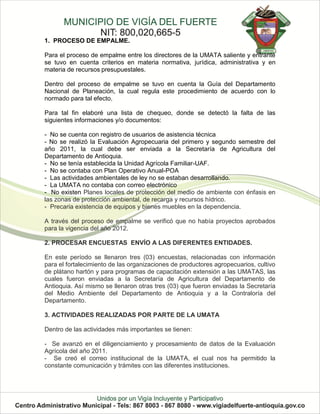 1. PROCESO DE EMPALME.

Para el proceso de empalme entre los directores de la UMATA saliente y entrante
se tuvo en cuenta criterios en materia normativa, jurídica, administrativa y en
materia de recursos presupuestales.

Dentro del proceso de empalme se tuvo en cuenta la Guía del Departamento
Nacional de Planeación, la cual regula este procedimiento de acuerdo con lo
normado para tal efecto.

Para tal fin elaboré una lista de chequeo, donde se detectó la falta de las
siguientes informaciones y/o documentos:

- No se cuenta con registro de usuarios de asistencia técnica
- No se realizó la Evaluación Agropecuaria del primero y segundo semestre del
año 2011, la cual debe ser enviada a la Secretaría de Agricultura del
Departamento de Antioquia.
- No se tenía establecida la Unidad Agrícola Familiar-UAF.
- No se contaba con Plan Operativo Anual-POA
- Las actividades ambientales de ley no se estaban desarrollando.
- La UMATA no contaba con correo electrónico
- No existen Planes locales de protección del medio de ambiente con énfasis en
las zonas de protección ambiental, de recarga y recursos hídrico.
- Precaria existencia de equipos y bienes muebles en la dependencia.

A través del proceso de empalme se verificó que no había proyectos aprobados
para la vigencia del año 2012.

2. PROCESAR ENCUESTAS ENVÍO A LAS DIFERENTES ENTIDADES.

En este período se llenaron tres (03) encuestas, relacionadas con información
para el fortalecimiento de las organizaciones de productores agropecuarios, cultivo
de plátano hartón y para programas de capacitación extensión a las UMATAS, las
cuales fueron enviadas a la Secretaría de Agricultura del Departamento de
Antioquia. Así mismo se llenaron otras tres (03) que fueron enviadas la Secretaría
del Medio Ambiente del Departamento de Antioquia y a la Contraloría del
Departamento.

3. ACTIVIDADES REALIZADAS POR PARTE DE LA UMATA

Dentro de las actividades más importantes se tienen:

- Se avanzó en el diligenciamiento y procesamiento de datos de la Evaluación
Agrícola del año 2011.
- Se creó el correo institucional de la UMATA, el cual nos ha permitido la
constante comunicación y trámites con las diferentes instituciones.
 