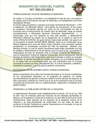 FORMULACION DEL PLAN DE DESARROLLO MUNICIPAL:

Se realizó un Consejo de Gobierno y se estableció la hoja de ruta y cronograma
de trabajo para la formulación del plan de desarrollo y se establecieron las líneas
estratégicas del plan.
En primer lugar procedimos a reactivar el Consejo Territorial de Planeación – CTP-
y realizamos los diferentes talleres comunitarios de concertación, en los cuales
se recogieron importantes aportes por parte de las comunidades de todo el
municipio para la estructuración de nuestro Plan de desarrollo; luego se solicitó
acompañamiento a Planeación Nacional, Planeación Departamental               y    a
Corpouraba; para que nos asesoren en todo este proceso, y efectivamente
Planeación Nacional nos apoyó con la designación de un asesor el cual es el
doctor NICOLAS CHAVEZ, de igual manera Corpouraba también nos apoyó con
un funcionario el Doctor CESAR MENA ABADÍA, quien es el Coordinador de la
Oficina Regional de la zona del Atrato medio. Nosotros como municipio también
contratamos un Coordinador municipal del Plan de desarrollo (Doctora Lina
Martínez Acosta), la cual ha venido coordinando todas estas actividades con lujo
de detalles y efectivamente el 29 de febrero como lo prevé la ley, se presentó el
anteproyecto del plan de desarrollo ante el Consejo Territorial de Planeación y
ante la Corporación Autónoma Regional Corpouraba, previa presentación ante el
Consejo de Gobierno del Anteproyecto; para que lo estudien y emitan su concepto
al respecto, el cual fue favorable por ambas entidades y en la actualidad estamos
en la etapa final de concertación para que sea presentado ante el Concejo
municipal el primero de mayo del presente año, el cual lo analizará y debatirá y
finalmente lo aprobará, si su a su juicio lo estiman conveniente.

REVISIÓN DE LAS RELACIONES CON EL CONCEJO MUNICIPAL:

Dada la importancia de la labor del Concejo Municipal en el normal cumplimiento
de los compromisos adquiridos en mi programa de gobierno, he tratado
permanentemente de generar consensos desde el primer período de sesiones de
esta corporación, teniendo en cuenta que es de suma importancia que el Concejo
municipal sea reconocido como un coadministrador, colaborador y facilitador de la
gestión pública.

ATENCIÓN A LA POBLACIÓN VÍCTIMA DE LA VIOLENCIA:

La administración Municipal revisó detalladamente el artículo 174 de la Ley 1448
de 2011 (ley de Víctimas) sobre las funciones de las entidades territoriales en
relación con la población víctima de la violencia y el auto 383 de 2010 de la Corte
Constitucional, sobre garantía de los derechos de la población víctima de la
violencia y se está procediendo de conformidad. En ese orden de idea se
conformó el Comité Territorial de Justicia Transicional en el municipio, el cual se
ha venido reuniendo periódicamente.
 
