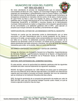 Se viene atendiendo el proceso de desplazamiento que se presentó en las
comunidades de Boca de Luisa, Vegaez y la Comunidad Indígena de Guaguandó,
originado por bombardeos y enfrentamientos entre la Fuerza Pública y las FARC.
Se realizó el censo de damnificados, se gestionó y entregó ayuda humanitaria de
emergencia consistente en mercados, kits de cocina, kit de aseo y medicamentos;
de igual forma se llevó a cabo una brigada de salud. Lo anterior por gestión
realizada ante el Comité Internacional de la Cruz Roja-CICR, el Departamento de
Prosperidad Social-DPS, el DAPARD y recursos propios de la administración
municipal. Adicionalmente se realizó un diagnóstico de la situación agroalimentaria
de las comunidades y se adelantan gestiones ante el DPS, para ejecutar un
proyecto que incluyen donación de semillas y herramientas de trabajo.

VERIFICACIÓN DEL ESTADO DE LAS DEMANDAS CONTRA EL MUNICIPIO:

Teniendo en cuenta que las demandas contra la Administración son un tema
recurrente y de gran trascendencia para la normal prestación de los bienes y
servicios a mi cargo, ya que pueden verse comprometidos los recursos financieros
por fallos en su contra, he adelantado acciones prioritarias para revisión de la
existencia de demandas contra el municipio y el estado de los procesos y de los
plazos perentorios que estén próximos a vencerse, con el fin de tomar las medidas
necesarias para evitar, en lo posible, fallos en contra del Municipio.

INFORMES A ENTIDADES NACIONALES Y ENTES DE CONTROL:

Entrega de informes a la Contraloría General de la República, Superintendencia
de Servicios Públicos, a la Contaduría General de la Nación, al Departamento
Nacional de Planeación, al Ministerio de la Protección Social, al Ministerio de
Educación Nacional y a Corpouraba

GESTION ANTE ENTIDADES DEL GOBIERNO NACIONAL:

En este período estuve la oportunidad de adelantar gestiones ante las siguientes
entidades del orden nacional obteniendo los siguientes resultados:

INVIAS: Se logró la aprobación de 1.500 millones de pesos para la continuación
del muro de protección de la orilla de Vigía del fuerte y se solicitó una visita técnica
urgente para que evalúe el proceso de erosión alrededor del muro de contención
que se construyó en la Institución Educativa del área urbana.

DPS: Se logró la aprobación de un proyecto de generación de empleo por valor de
$587.443.200; para que 255 personas trabajen durante cuatro meses; el cual se
iniciará a ejecutar el próximo mes de mayo.
 