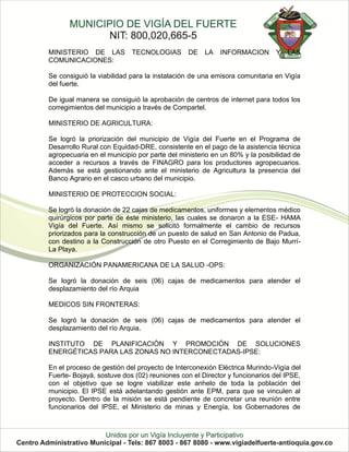 MINISTERIO DE LAS          TECNOLOGIAS        DE   LA   INFORMACION       Y   LAS
COMUNICACIONES:

Se consiguió la viabilidad para la instalación de una emisora comunitaria en Vigía
del fuerte.

De igual manera se consiguió la aprobación de centros de internet para todos los
corregimientos del municipio a través de Compartel.

MINISTERIO DE AGRICULTURA:

Se logró la priorización del municipio de Vigía del Fuerte en el Programa de
Desarrollo Rural con Equidad-DRE, consistente en el pago de la asistencia técnica
agropecuaria en el municipio por parte del ministerio en un 80% y la posibilidad de
acceder a recursos a través de FINAGRO para los productores agropecuarios.
Además se está gestionando ante el ministerio de Agricultura la presencia del
Banco Agrario en el casco urbano del municipio.

MINISTERIO DE PROTECCION SOCIAL:

Se logró la donación de 22 cajas de medicamentos, uniformes y elementos médico
quirúrgicos por parte de éste ministerio, las cuales se donaron a la ESE- HAMA
Vigía del Fuerte. Así mismo se solicitó formalmente el cambio de recursos
priorizados para la construcción de un puesto de salud en San Antonio de Padua,
con destino a la Construcción de otro Puesto en el Corregimiento de Bajo Murrí-
La Playa.

ORGANIZACIÓN PANAMERICANA DE LA SALUD -OPS:

Se logró la donación de seis (06) cajas de medicamentos para atender el
desplazamiento del río Arquia

MEDICOS SIN FRONTERAS:

Se logró la donación de seis (06) cajas de medicamentos para atender el
desplazamiento del río Arquia.

INSTITUTO DE PLANIFICACIÓN Y PROMOCIÓN DE SOLUCIONES
ENERGÉTICAS PARA LAS ZONAS NO INTERCONECTADAS-IPSE:

En el proceso de gestión del proyecto de Interconexión Eléctrica Murindo-Vigía del
Fuerte- Bojayá, sostuve dos (02) reuniones con el Director y funcionarios del IPSE,
con el objetivo que se logre viabilizar este anhelo de toda la población del
municipio. El IPSE está adelantando gestión ante EPM, para que se vinculen al
proyecto. Dentro de la misión se está pendiente de concretar una reunión entre
funcionarios del IPSE, el Ministerio de minas y Energía, los Gobernadores de
 