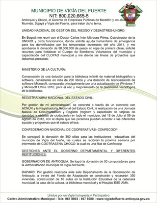 Antioquia y Chocó, el Gerente de Empresas Públicas de Medellín y los alcaldes de
Murindo, Bojayá y Vigía del Fuerte, para tratar dicho tema.

UNIDAD NACIONAL DE GESTIÓN DEL RIESGO Y DESASTRES-UNGRD:

En Bogotá me reuní con el Doctor Carlos Iván Márquez Pérez, Coordinador de la
UNGRD y otros funcionarios, donde solicité ayuda humanitaria de emergencia
para los damnificados por las temporadas invernales del año 2011, y me
aprobaron la donación de 58.000.000 de pesos en ropa de primera clase, solicité
recursos para fortalecer el Cuerpo de Bomberos Voluntarios del municipio y
capacitación del CLOPAD municipal y me dieron las líneas de proyectos que
debemos presentar.


MINISTERIO DE LA CULTURA:

Consecución de una dotación para la biblioteca infantil de material bibliográfico y
software, consistente en más de 200 libros y una dotación de licenciamiento de
software Microsoft, compuesta principalmente por una actualización de Windows 7
y Microsoft Office 2010, para el uso y mejoramiento de la plataforma tecnológica
de la biblioteca.

REGISTRADURIA NACIONAL DEL ESTADO CIVIL:

Por gestión de mi administración, se concretó a través de un convenio con
ACNUR y la Registraduría Nacional del Estado Civil, la realización de una Jornada
Masiva de Documentación y Registro (registro y expedición de tarjetas de
identidad y cédulas de ciudadanía) en todo el municipio, del 19 de Julio al 09 de
Agosto de 2012, con el objeto que las personas puedan acceder a las diferentes
ayudas y programas que el estado ofrece.

CONFEDERACION NACIONAL DE COOPERATIVAS- CONFECOOP:

Se consiguió la donación de 300 sillas para las instituciones educativas del
municipio de Vigía del fuerte, las cuales se recibirán la próxima semana por
intermedio de COOTRASENA CHOCO; la cual es una filial de Confecoop

GESTIONES ANTE EL GOBIERNO DEPARTAMENTAL Y DIFERENTES
INSTITUCIONES.

GOBERNACION DE ANTIOQUIA. Se logró la donación de 50 computadores para
la Administración municipal de vigía del fuerte.

DAPARD: Por gestión realizada ante este Departamento de la Gobernación de
Antioquia, a través del Fondo de Adaptación se construirán y repararán 350
viviendas, construcción de 10 aulas en la Institución Educativa de la cabecera
municipal, la casa de la cultura, la biblioteca municipal y el Hospital ESE AMA.
 