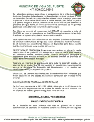 Se adelantaron acciones para mitigar el socavamiento de la orilla donde está la
Institución Educativa de la cabecera, por la cual está a punto de perderse el muro
de contención. Para ello se optó por la alternativa de utilizar una draga que mueva
la playa de la mitad del río Atrato hasta el sito erosionado, para formar un jarillón
que permita mitigar la erosión, mientras se le busca una solución definitiva al
problema. De igual forma, se viene gestionando la continuidad de los puentes
peatonales en las diferentes comunidades del municipio.

Por último se concretó el compromiso del DAPARD de capacitar y dotar al
CLOPAD, así como la reparación de los dos (02) motores fueraborda del vehículo
fluvial que hace parte del equipo de transporte de la alcaldía.

VIVA: Realice reunión con funcionarios de esta empresa y concerté la posibilidad
de construir en el municipio de vigía 600 casas para la zona rural del municipio.
En el momento nos encontramos haciendo el diagnóstico para darnos cuenta
cuantos mejoramientos son y cuántas son nuevas.

SECRETARÍA DE EDUCACIÓN: Proyecto de mejoramiento en educación media
dirigido a las I.E. de grados 10 y 11, este proyecto pretende invertir unos recursos
en: convivencia escolar, ambiente escolar, dotación pedagógica, pedagogía y
capacitación para modificar el currículo; los rectores formulan los proyectos en
asocio de la administración municipal.

Programa de incentivo de permanencia para evitar la deserción escolar, en
alumnos de los grados 10 y 11, representado en manutención. Los mismos los
escoge la Secretaría de Educación del Departamento y no pueden ser
beneficiarios de ningún programa del gobierno.

COMFAMA: Se ultimaron los detalles para la construcción de 67 viviendas que
fueron asignadas en año pasado, las cuales se construirán con recursos de ola
invernal.

CONVENIO CON EL PROGRAMA AEREO DE SALUD

Se firmó un convenio entre el PAS, ESE HAMA y Municipio, el día 23 de marzo de
2012, con el fin de garantizar que los actores del sistema de salud cumplan con
los objetivos del Sistema general de seguridad social en salud.


                   SECRETARIA GENERAL Y DE GOBIERNO

                      MANUEL ENRIQUE CUESTA BORJA

En el desarrollo de estos primeros cien días de gobierno de la actual
administración, la Secretaría de Gobierno también ha contribuido con algunas
 