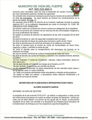 acciones para consolidar cada día más el desarrollo de nuestro municipio, entre
las más importantes podemos resaltar las siguientes:
Se contrató todo el personal necesario para la buena marcha de la administración,
en total 39 contratistas, de igual manera se hicieron los nombramientos de la
planta de cargos. En total: 17
Se presentó ante el DPS, el informe de la inversión realizada durante la pasada
vigencia 2011, en la población desplazada por parte el municipio. EL CUAL SE
PRESENTA POR TRIMESTRE
Se hicieron todos los contratos de mínima cuantía por delegación de la alcaldesa
Se firmó el convenio de inversión de los recursos de las comunidades indígenas y
se envió al Ministerio del interior.
Se realizó el proceso de elección de dignatarios de las JAC el pasado 29 de abril
de 2012.
Se está formulando el plan de seguridad ciudadana del municipio
Se dictó el decreto de toque de queda para menores a partir de las 10:pm
Se dictó el decreto para el control de animales en la cabecera municipal.
Se dictó el decreto para el control de venta de combustibles en tierra firme,
negocios y casas y también la venta de gas
Se dictó el decreto para la reorganización del descargue de lanchas en la
cabecera municipal.
Se creó el comité Territorial de Justicia Transicional de Vigía del fuerte
Se dictó el decreto de control de horario y volumen a los establecimientos abiertos
al público.
 Se han realizado 11 actas de conciliación (deudas, malos entendidos, daños en
bien ajeno etc.)
 Se ha dado trámite a 8 órdenes de trabajo de la fiscalía y el CTI
 Se han recibido 16 denuncias por perdida de bienes
 Lo de violencia intrafamiliar se sigue presentando se han atendido estos casos y
se ha logrado crear un mejor ambiente.
 Un Taller con jóvenes estudiantes sobre sexualidad y métodos anticonceptivos
 Se realizó un taller con padres y educadores sobre violencia intrafamiliar y el
manual de convivencia escolar.


        SECRETARIA DE PLANEACION E INFRAESTRUCTURA FISICA

                          ALVARO AUGUSTO GARCIA

INFORME 100 DIAS DE GESTIÓN:

A propósito de la ola invernal 2.010-2.011, se realizó un diagnostico a cada una de
las instituciones educativas en cuanto se refiere al grado de afectación sufrido por
cada una de ellas debido a la acción de las aguas del río Atrato, el documento
resultado de la visita, fue remitido a la Secretaria de Infraestructura Educativa de
la Gobernación de Antioquia con los respectivos soportes fotográficos.
 