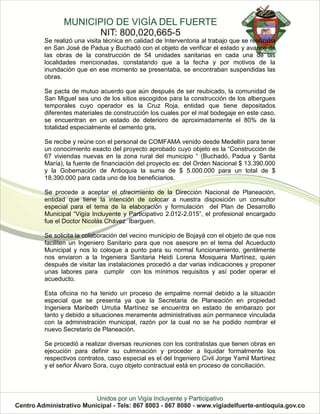 Se realizó una visita técnica en calidad de Interventoria al trabajo que se realizaba
en San José de Padua y Buchadó con el objeto de verificar el estado y avance de
las obras de la construcción de 54 unidades sanitarias en cada una de las
localidades mencionadas, constatando que a la fecha y por motivos de la
inundación que en ese momento se presentaba, se encontraban suspendidas las
obras.

Se pacta de mutuo acuerdo que aún después de ser reubicado, la comunidad de
San Miguel sea uno de los sitios escogidos para la construcción de los albergues
temporales cuyo operador es la Cruz Roja, entidad que tiene depositados
diferentes materiales de construcción los cuales por el mal bodegaje en este caso,
se encuentran en un estado de deterioro de aproximadamente el 80% de la
totalidad especialmente el cemento gris.

Se recibe y reúne con el personal de COMFAMA venido desde Medellín para tener
un conocimiento exacto del proyecto aprobado cuyo objeto es la “Construcción de
67 viviendas nuevas en la zona rural del municipio “ (Buchadó, Padua y Santa
María), la fuente de financiación del proyecto es: del Orden Nacional $ 13.390.000
y la Gobernación de Antioquia la suma de $ 5.000.000 para un total de $
18.390.000 para cada uno de los beneficiarios.

Se procede a aceptar el ofrecimiento de la Dirección Nacional de Planeación,
entidad que tiene la intención de colocar a nuestra disposición un consultor
especial para el tema de la elaboración y formulación del Plan de Desarrollo
Municipal “Vigía Incluyente y Participativo 2.012-2.015”, el profesional encargado
fue el Doctor Nicolás Chávez Ibarguen.

Se solicita la colaboración del vecino municipio de Bojayá con el objeto de que nos
faciliten un Ingeniero Sanitario para que nos asesore en el tema del Acueducto
Municipal y nos lo coloque a punto para su normal funcionamiento, gentilmente
nos enviaron a la Ingeniera Sanitaria Heidi Lorena Mosquera Martínez, quien
después de visitar las instalaciones procedió a dar varias indicaciones y proponer
unas labores para cumplir con los mínimos requisitos y así poder operar el
acueducto.

Esta oficina no ha tenido un proceso de empalme normal debido a la situación
especial que se presenta ya que la Secretaria de Planeación en propiedad
Ingeniera Maribeth Urrutia Martínez se encuentra en estado de embarazo por
tanto y debido a situaciones meramente administrativas aún permanece vinculada
con la administración municipal, razón por la cual no se ha podido nombrar el
nuevo Secretario de Planeación.

Se procedió a realizar diversas reuniones con los contratistas que tienen obras en
ejecución para definir su culminación y proceder a liquidar formalmente los
respectivos contratos, caso especial es el del Ingeniero Civil Jorge Yamil Martínez
y el señor Álvaro Sora, cuyo objeto contractual está en proceso de conciliación.
 