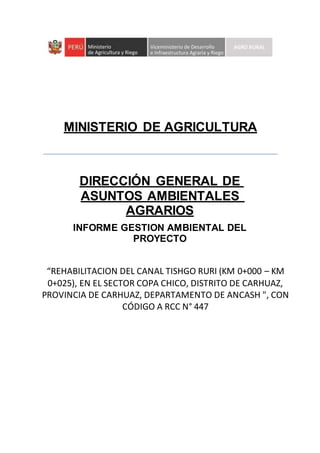 MINISTERIO DE AGRICULTURA
DIRECCIÓN GENERAL DE
ASUNTOS AMBIENTALES
AGRARIOS
INFORME GESTION AMBIENTAL DEL
PROYECTO
“REHABILITACION DEL CANAL TISHGO RURI (KM 0+000 – KM
0+025), EN EL SECTOR COPA CHICO, DISTRITO DE CARHUAZ,
PROVINCIA DE CARHUAZ, DEPARTAMENTO DE ANCASH ", CON
CÓDIGO A RCC N° 447
 