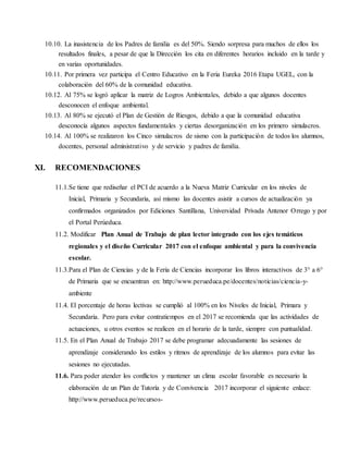 10.10. La inasistencia de los Padres de familia es del 50%. Siendo sorpresa para muchos de ellos los
resultados finales, a pesar de que la Dirección los cita en diferentes horarios incluido en la tarde y
en varias oportunidades.
10.11. Por primera vez participa el Centro Educativo en la Feria Eureka 2016 Etapa UGEL, con la
colaboración del 60% de la comunidad educativa.
10.12. Al 75% se logró aplicar la matriz de Logros Ambientales, debido a que algunos docentes
desconocen el enfoque ambiental.
10.13. Al 80% se ejecutó el Plan de Gestión de Riesgos, debido a que la comunidad educativa
desconocía algunos aspectos fundamentales y ciertas desorganización en los primero simulacros.
10.14. Al 100% se realizaron los Cinco simulacros de sismo con la participación de todos los alumnos,
docentes, personal administrativo y de servicio y padres de familia.
XI. RECOMENDACIONES
11.1.Se tiene que rediseñar el PCI de acuerdo a la Nueva Matriz Curricular en los niveles de
Inicial, Primaria y Secundaria, así mismo las docentes asistir a cursos de actualización ya
confirmados organizados por Ediciones Santillana, Universidad Privada Antenor Orrego y por
el Portal Perúeduca.
11.2. Modificar Plan Anual de Trabajo de plan lector integrado con los ejes temáticos
regionales y el diseño Curricular 2017 con el enfoque ambiental y para la convivencia
escolar.
11.3.Para el Plan de Ciencias y de la Feria de Ciencias incorporar los libros interactivos de 3° a 6°
de Primaria que se encuentran en: http://www.perueduca.pe/docentes/noticias/ciencia-y-
ambiente
11.4. El porcentaje de horas lectivas se cumplió al 100% en los Niveles de Inicial, Primara y
Secundaria. Pero para evitar contratiempos en el 2017 se recomienda que las actividades de
actuaciones, u otros eventos se realicen en el horario de la tarde, siempre con puntualidad.
11.5. En el Plan Anual de Trabajo 2017 se debe programar adecuadamente las sesiones de
aprendizaje considerando los estilos y ritmos de aprendizaje de los alumnos para evitar las
sesiones no ejecutadas.
11.6. Para poder atender los conflictos y mantener un clima escolar favorable es necesario la
elaboración de un Plan de Tutoría y de Convivencia 2017 incorporar el siguiente enlace:
http://www.perueduca.pe/recursos-
 