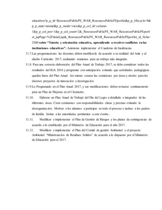 educativos?p_p_id=ResourcesPublicPE_WAR_ResourcesPublicPEportlet&p_p_lifecycle=0&
p_p_state=normal&p_p_mode=view&p_p_col_id=column-
1&p_p_col_pos=1&p_p_col_count=2&_ResourcesPublicPE_WAR_ResourcesPublicPEportl
et_jspPage=%2Fdetail.jsp&_ResourcesPublicPE_WAR_ResourcesPublicPEportlet_id_ficha=
2500 sobre “Tutoría y orientación educativa, aprendiendo a resolver conflictos en las
instituciones educativas”. Asimismo implementar el Cuaderno de Incidencias
11.7.Las programaciones las docentes deben modificarla de acuerdo a su realidad del Aula y al
diseño Curricular 2017, realizando reuniones para un trabajo más integrado.
11.8. Para una correcta elaboración del Plan Anual de Trabajo 2017, se debe considerar todos los
resultados del IGA 2016 y programar con anticipación evitando que actividades pedagógicas
queden fuera del Plan Anual. Así mismo crearse las comisiones por áreas y niveles para los
diversos proyectos de innovación e investigación.
11.9.Lo Programado en el Plan Anual 2017, y sus modificaciones deben revisarse continuamente
para un Plan de Mejoras en el I Semestre.
11.10. Elaborar un Plan Anual de Trabajó del Día del Logro a detallado e integrador de las
diferentes áreas. Crear comisiones con responsabilidades claras y precisas evitando la
desorganización. Motivar a los alumnos a participar en todo el proceso e incluso a los padres
de familia. Invitar a las autoridades pertinentes a este evento..
11.11. Modificar e implementar el Plan de Gestión de Riesgos y los planes de contingencias de
acuerdo a lo establecido por el Ministerio de Educación para el año 2017.
11.12. Modificar e implementar el Plan del Comité de gestión Ambiental y el proyecto
Ambiental “Minimización de Residuos Sólidos” de acuerdo a lo dispuesto por el Ministerio
de Educación para el 2017.
 