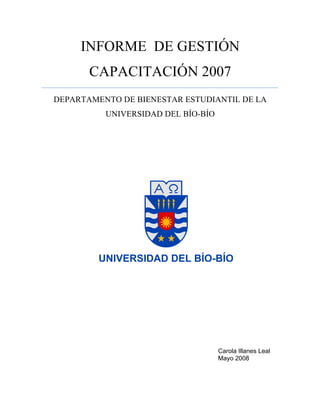 INFORME DE GESTIÓN
CAPACITACIÓN 2007
DEPARTAMENTO DE BIENESTAR ESTUDIANTIL DE LA
UNIVERSIDAD DEL BÍO-BÍO
Carola Illanes Leal
Mayo 2008
 