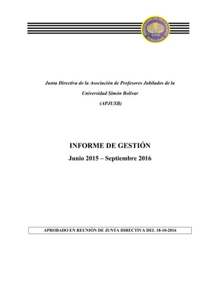 Junta Directiva de la Asociación de Profesores Jubilados de la
Universidad Simón Bolívar
(APJUSB)
INFORME DE GESTIÓN
Junio 2015 – Septiembre 2016
APROBADO EN REUNIÓN DE JUNTA DIRECTIVA DEL 18-10-2016
 