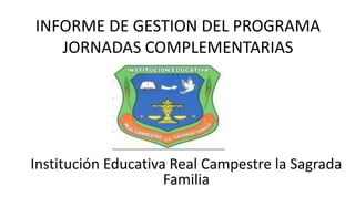 INFORME DE GESTION DEL PROGRAMA
   JORNADAS COMPLEMENTARIAS




Institución Educativa Real Campestre la Sagrada
                     Familia
 