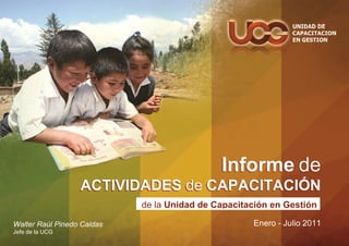 Informe de
                  ACTIVIDADES de CAPACITACIÓN
                            de la Unidad de Capacitación en Gestión

Walter Raúl Pinedo Caldas                           Enero - Julio 2011
Jefe de la UCG
 