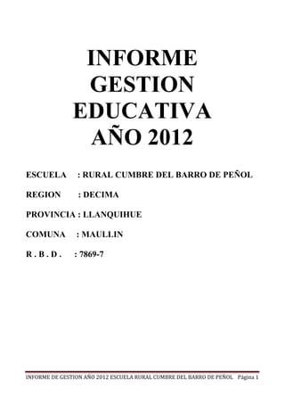 INFORME
                GESTION
               EDUCATIVA
                AÑO 2012
ESCUELA         : RURAL CUMBRE DEL BARRO DE PEÑOL

REGION           : DECIMA

PROVINCIA : LLANQUIHUE

COMUNA          : MAULLIN

R.B.D.         : 7869-7




INFORME DE GESTION AÑO 2012 ESCUELA RURAL CUMBRE DEL BARRO DE PEÑOL Página 1
 