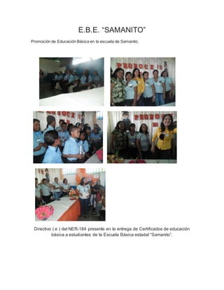 E.B.E. “SAMANITO”
Promoción de Educación Básica en la escuela de Samanito.
Directivo ( e ) del NER-184 presente en la entrega de Certificados de educación
básica a estudiantes de la Escuela Básica estadal “Samanito”.
 