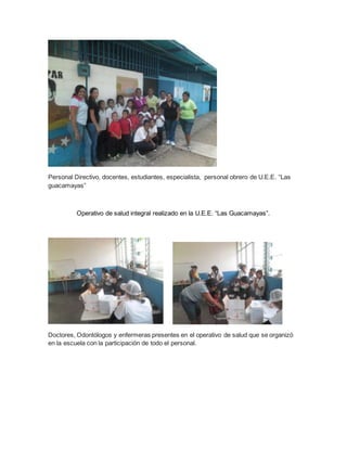 Personal Directivo, docentes, estudiantes, especialista, personal obrero de U.E.E. “Las
guacamayas”
Operativo de salud integral realizado en la U.E.E. “Las Guacamayas”.
Doctores, Odontólogos y enfermeras presentes en el operativo de salud que se organizó
en la escuela con la participación de todo el personal.
 