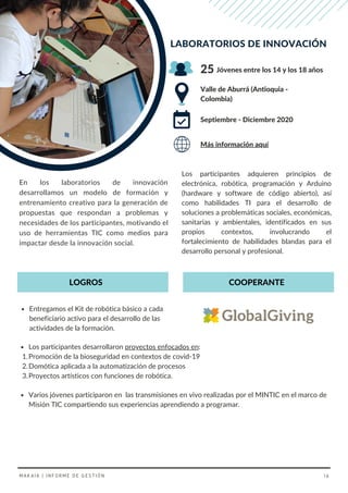 Los participantes adquieren principios de
electrónica, robótica, programación y Arduino
(hardware y software de código abierto), así
como habilidades TI para el desarrollo de
soluciones a problemáticas sociales, económicas,
sanitarias y ambientales, identificados en sus
propios contextos, involucrando el
fortalecimiento de habilidades blandas para el
desarrollo personal y profesional.
En los laboratorios de innovación
desarrollamos un modelo de formación y
entrenamiento creativo para la generación de
propuestas que respondan a problemas y
necesidades de los participantes, motivando el
uso de herramientas TIC como medios para
impactar desde la innovación social.
LABORATORIOS DE INNOVACIÓN
Valle de Aburrá (Antioquia -
Colombia)
Jóvenes entre los 14 y los 18 años
Septiembre - Diciembre 2020
25
Más información aquí
COOPERANTE
LOGROS
Entregamos el Kit de robótica básico a cada
beneficiario activo para el desarrollo de las
actividades de la formación.
Varios jóvenes participaron en las transmisiones en vivo realizadas por el MINTIC en el marco de
Misión TIC compartiendo sus experiencias aprendiendo a programar.
Los participantes desarrollaron proyectos enfocados en:
Promoción de la bioseguridad en contextos de covid-19
Domótica aplicada a la automatización de procesos
Proyectos artísticos con funciones de robótica.
1.
2.
3.
MAKAIA | INFORME DE GESTIÓN 16
 