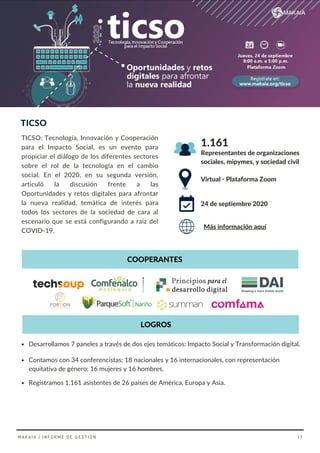 TICSO: Tecnología, Innovación y Cooperación
para el Impacto Social, es un evento para
propiciar el diálogo de los diferentes sectores
sobre el rol de la tecnología en el cambio
social. En el 2020, en su segunda versión,
articuló la discusión frente a las
Oportunidades y retos digitales para afrontar
la nueva realidad, temática de interés para
todos los sectores de la sociedad de cara al
escenario que se está configurando a raíz del
COVID-19.
TICSO
Virtual - Plataforma Zoom
Representantes de organizaciones
sociales, mipymes, y sociedad civil
24 de septiembre 2020
1.161
COOPERANTES
Contamos con 34 conferencistas: 18 nacionales y 16 internacionales, con representación
equitativa de género: 16 mujeres y 16 hombres.
Registramos 1.161 asistentes de 26 países de América, Europa y Asia.
Desarrollamos 7 paneles a través de dos ejes temáticos: Impacto Social y Transformación digital.
Más información aquí
LOGROS
MAKAIA | INFORME DE GESTIÓN 17
 