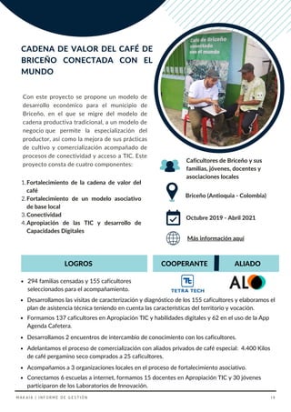 Con este proyecto se propone un modelo de
desarrollo económico para el municipio de
Briceño, en el que se migre del modelo de
cadena productiva tradicional, a un modelo de
negocio que permite la especialización del
productor, así como la mejora de sus prácticas
de cultivo y comercialización acompañado de
procesos de conectividad y acceso a TIC. Este
proyecto consta de cuatro componentes:
Adelantamos el proceso de comercialización con aliados privados de café especial: 4.400 Kilos
de café pergamino seco comprados a 25 caficultores.
CADENA DE VALOR DEL CAFÉ DE
BRICEÑO CONECTADA CON EL
MUNDO
Briceño (Antioquia - Colombia)
Caficultores de Briceño y sus
familias, jóvenes, docentes y
asociaciones locales
Octubre 2019 - Abril 2021
COOPERANTE
294 familias censadas y 155 caficultores
seleccionados para el acompañamiento.
Acompañamos a 3 organizaciones locales en el proceso de fortalecimiento asociativo.
ALIADO
Desarrollamos 2 encuentros de intercambio de conocimiento con los caficultores.
Más información aquí
Fortalecimiento de la cadena de valor del
café
Fortalecimiento de un modelo asociativo
de base local
Conectividad
Apropiación de las TIC y desarrollo de
Capacidades Digitales
1.
2.
3.
4.
LOGROS
Desarrollamos las visitas de caracterización y diagnóstico de los 155 caficultores y elaboramos el
plan de asistencia técnica teniendo en cuenta las características del territorio y vocación.
Conectamos 6 escuelas a internet, formamos 15 docentes en Apropiación TIC y 30 jóvenes
participaron de los Laboratorios de Innovación.
Formamos 137 caficultores en Apropiación TIC y habilidades digitales y 62 en el uso de la App
Agenda Cafetera.
MAKAIA | INFORME DE GESTIÓN 19
 