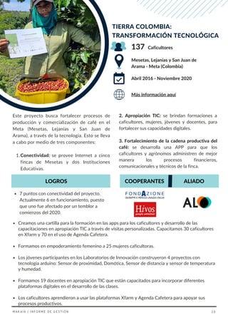 Creamos una cartilla para la formación en las apps para los caficultores y desarrollo de las
capacitaciones en apropiación TIC a través de visitas personalizadas. Capacitamos 30 caficultores
en Xfarm y 70 en el uso de Agenda Cafetera.
Formamos en empoderamiento femenino a 25 mujeres caficultoras.
Los jóvenes participantes en los Laboratorios de Innovación construyeron 4 proyectos con
tecnología arduino: Sensor de proximidad, Domótica, Sensor de distancia y sensor de temperatura
y humedad.
Formamos 19 docentes en apropiación TIC que están capacitados para incorporar diferentes
plataformas digitales en el desarrollo de las clases.
Los caficultores aprendieron a usar las plataformas Xfarm y Agenda Cafetera para apoyar sus
procesos productivos.
2. Apropiación TIC: se brindan formaciones a
caficultores, mujeres, jóvenes y docentes, para
fortalecer sus capacidades digitales.
3. Fortalecimiento de la cadena productiva del
café: se desarrolla una APP para que los
caficultores y agrónomos administren de mejor
manera los procesos financieros,
comunicacionales y técnicos de la finca.
Conectividad: se provee Internet a cinco
fincas de Mesetas y dos Instituciones
Educativas.
Este proyecto busca fortalecer procesos de
producción y comercialización de café en el
Meta (Mesetas, Lejanías y San Juan de
Arama), a través de la tecnología. Esto se lleva
a cabo por medio de tres componentes:
1.
TIERRA COLOMBIA:
TRANSFORMACIÓN TECNOLÓGICA
Mesetas, Lejanías y San Juan de
Arama - Meta (Colombia)
Caficultores
Abril 2016 - Noviembre 2020
7 puntos con conectividad del proyecto.
Actualmente 6 en funcionamiento, puesto
que uno fue afectado por un temblor a
comienzos del 2020.
137
Más información aquí
COOPERANTES
LOGROS ALIADO
MAKAIA | INFORME DE GESTIÓN 20
 