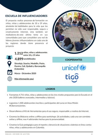 Sincelejo, Soacha, Medellín, Pasto,
Pereira, Cali, Quibdó y Barranquilla
(Colombia)
niños, niñas y adolescentes
entre 10 y 19 años
Marzo - Diciembre 2020
1.212
Más información aquí
sensibilizados
4.899
El proyecto realiza procesos de formación en
niños, niñas y adolescentes de 10 a 19 años,
alrededor de habilidades para la vida que les
permitan no sólo usar responsable, segura y
creativamente internet, sino también ser
mediadores de este último tema en sus
comunidades para que consoliden una red de
líderes jóvenes influenciadores en cada una de
las regiones donde tiene presencia el
proyecto
ESCUELA DE INFLUENCIADORES
COOPERANTES
Formamos 4.711 niños, niñas y adolescentes en los tres niveles propuestos para la Escuela en el
año 2020 (talleres avanzados, intermedios y básicos).
Logramos 1.400 adolescentes inscritos y participantes del curso en línea Misión
#Ciberconscientes.
Desarrollamos el Kit de Herramientas para el uso seguro, responsable y creativo de Internet.
Creamos las Bitácoras online y offline para workshops: 26 actividades, cada una con correlato
online y offline, mas 4 adicionales hechas para la presencialidad.
Creamos la Guía pedagógica para el reporte y denuncia de situaciones violentas en línea contra
niñas, niños y adolescentes en Colombia.
LOGROS
MAKAIA | INFORME DE GESTIÓN 21
 