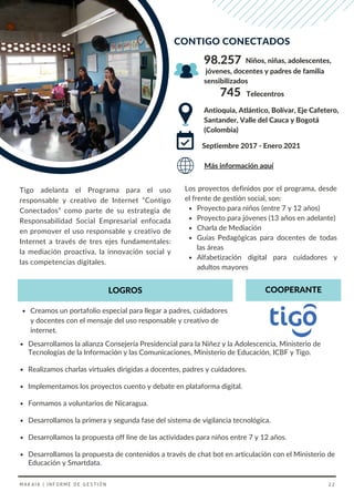 Desarrollamos la alianza Consejería Presidencial para la Niñez y la Adolescencia, Ministerio de
Tecnologías de la Información y las Comunicaciones, Ministerio de Educación, ICBF y Tigo.
Realizamos charlas virtuales dirigidas a docentes, padres y cuidadores.
Implementamos los proyectos cuento y debate en plataforma digital.
Formamos a voluntarios de Nicaragua.
Desarrollamos la primera y segunda fase del sistema de vigilancia tecnológica.
Desarrollamos la propuesta off line de las actividades para niños entre 7 y 12 años.
Desarrollamos la propuesta de contenidos a través de chat bot en articulación con el Ministerio de
Educación y Smartdata.
Proyecto para niños (entre 7 y 12 años)
Proyecto para jóvenes (13 años en adelante)
Charla de Mediación
Guías Pedagógicas para docentes de todas
las áreas
Alfabetización digital para cuidadores y
adultos mayores
Los proyectos definidos por el programa, desde
el frente de gestión social, son:
Tigo adelanta el Programa para el uso
responsable y creativo de Internet “Contigo
Conectados” como parte de su estrategia de
Responsabilidad Social Empresarial enfocada
en promover el uso responsable y creativo de
Internet a través de tres ejes fundamentales:
la mediación proactiva, la innovación social y
las competencias digitales.
CONTIGO CONECTADOS
Antioquia, Atlántico, Bolívar, Eje Cafetero,
Santander, Valle del Cauca y Bogotá
(Colombia)
Niños, niñas, adolescentes,
Septiembre 2017 - Enero 2021
Creamos un portafolio especial para llegar a padres, cuidadores
y docentes con el mensaje del uso responsable y creativo de
internet.
98.257
Más información aquí
COOPERANTE
LOGROS
745 Telecentros
jóvenes, docentes y padres de familia
sensibilizados
MAKAIA | INFORME DE GESTIÓN 22
 