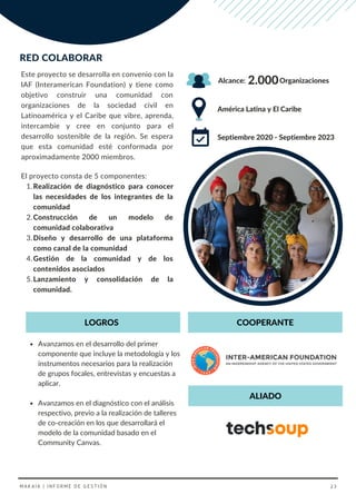 Este proyecto se desarrolla en convenio con la
IAF (Interamerican Foundation) y tiene como
objetivo construir una comunidad con
organizaciones de la sociedad civil en
Latinoamérica y el Caribe que vibre, aprenda,
intercambie y cree en conjunto para el
desarrollo sostenible de la región. Se espera
que esta comunidad esté conformada por
aproximadamente 2000 miembros.
RED COLABORAR
Avanzamos en el desarrollo del primer
componente que incluye la metodología y los
instrumentos necesarios para la realización
de grupos focales, entrevistas y encuestas a
aplicar.
Avanzamos en el diagnóstico con el análisis
respectivo, previo a la realización de talleres
de co-creación en los que desarrollará el
modelo de la comunidad basado en el
Community Canvas.
Realización de diagnóstico para conocer
las necesidades de los integrantes de la
comunidad
Construcción de un modelo de
comunidad colaborativa
Diseño y desarrollo de una plataforma
como canal de la comunidad
Gestión de la comunidad y de los
contenidos asociados
Lanzamiento y consolidación de la
comunidad.
El proyecto consta de 5 componentes:
1.
2.
3.
4.
5.
América Latina y El Caribe
Septiembre 2020 - Septiembre 2023
2.000
Alcance:
COOPERANTE
LOGROS
Organizaciones
ALIADO
MAKAIA | INFORME DE GESTIÓN 23
 