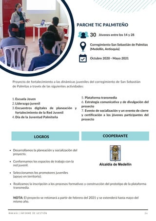 Desarrollamos la planeación y socialización del
proyecto.
Conformamos los espacios de trabajo con la
red juvenil.
Seleccionamos los promotores juveniles
(apoyo en territorio).
5. Plataforma transmedia
6. Estrategia comunicativa y de divulgación del
proyecto
7. Evento de socialización y un evento de cierre
y certificación a los jóvenes participantes del
proyecto
Escuela Joven
Liderazgo juvenil
Encuentros digitales de planeación y
fortalecimiento de la Red Juvenil
Día de la Juventud Palmiteña
1.
2.
3.
4.
PARCHE TIC PALMITEÑO
Corregimiento San Sebastián de Palmitas
(Medellín, Antioquia)
Octubre 2020 - Mayo 2021
30 Jóvenes entre los 14 y 28
NOTA: El proyecto se retomará a partir de febrero del 2021 y se extenderá hasta mayo del
mismo año.
Proyecto de fortalecimiento a las dinámicas juveniles del corregimiento de San Sebastián
de Palmitas a través de las siguientes actividades:
LOGROS COOPERANTE
Realizamos la inscripción a los procesos formativos y construcción del prototipo de la plataforma
transmedia.
MAKAIA | INFORME DE GESTIÓN 24
 