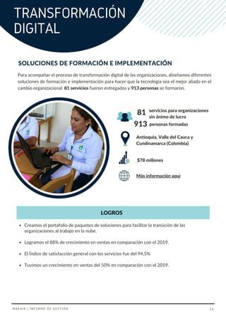 Para acompañar el proceso de transformación digital de las organizaciones, diseñamos diferentes
soluciones de formación e implementación para hacer que la tecnología sea el mejor aliado en el
cambio organizacional. 81 servicios fueron entregados y 913 personas se formaron.
Antioquia, Valle del Cauca y
Cundinamarca (Colombia)
Creamos el portafolio de paquetes de soluciones para facilitar la transición de las
organizaciones al trabajo en la nube.
Logramos el 88% de crecimiento en ventas en comparación con el 2019.
servicios para organizaciones
sin ánimo de lucro
$78 millones
El Índice de satisfacción general con los servicios fue del 94,5%
Tuvimos un crecimiento en ventas del 50% en comparación con el 2019.
SOLUCIONES DE FORMACIÓN E IMPLEMENTACIÓN
81
Más información aquí
913 personas formadas
LOGROS
TRANSFORMACIÓN
DIGITAL
MAKAIA | INFORME DE GESTIÓN 26
 