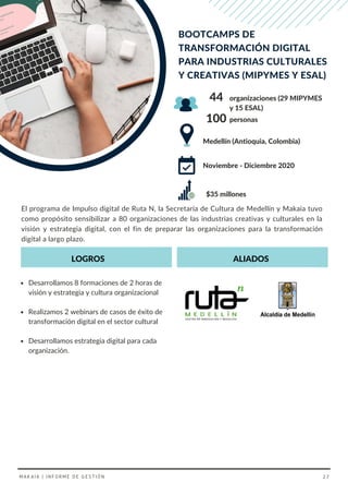 El programa de Impulso digital de Ruta N, la Secretaría de Cultura de Medellín y Makaia tuvo
como propósito sensibilizar a 80 organizaciones de las industrias creativas y culturales en la
visión y estrategia digital, con el fin de preparar las organizaciones para la transformación
digital a largo plazo.
Desarrollamos 8 formaciones de 2 horas de
visión y estrategia y cultura organizacional
Realizamos 2 webinars de casos de éxito de
transformación digital en el sector cultural
Desarrollamos estrategia digital para cada
organización.
LOGROS ALIADOS
Medellín (Antioquia, Colombia)
organizaciones (29 MIPYMES
y 15 ESAL)
44
BOOTCAMPS DE
TRANSFORMACIÓN DIGITAL
PARA INDUSTRIAS CULTURALES
Y CREATIVAS (MIPYMES Y ESAL)
100 personas
Noviembre - Diciembre 2020
MAKAIA | INFORME DE GESTIÓN 27
$35 millones
 