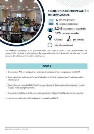 En MAKAIA apoyamos a las organizaciones para que accedan a las oportunidades de
cooperación nacional e internacional, las acompañamos en el desarrollo de alianzas y en el
proceso de relacionamiento con cooperantes.
Crecimos un 74% en ventas de los servicios de cooperación, en comparación con 2019.
Desarrollamos e incluimos en el portafolio el servicio de Acompañamiento en Cooperación
Internacional.
Desarrollamos, en modalidad virtual, 4 cursos básicos de Cooperación Internacional, con gran
acogida entre las organizaciones.
Estandarizamos la Agenda de cooperación para ofrecerla dentro del portafolio de servicios.
Logramos un índice de satisfacción con los servicios del 86%.
LOGROS
Colombia
organizaciones capacitadas
2.249
SOLUCIONES DE COOPERACIÓN
INTERNACIONAL
126 personas formadas
Más información aquí
cursos de cooperación
servicios prestados
6
4
MAKAIA | INFORME DE GESTIÓN 31
$49 millones
 