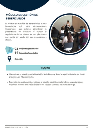Proyectos presentados
Colombia
Proyectos financiados
94
El Módulo de Gestión de Beneficiarios es una
herramienta útil para Organizaciones
Cooperantes que quieran administrar la
presentación de proyectos y realizar el
seguimiento de los mismos en una plataforma
que pueda ser usada por sus organizaciones
aliadas.
MÓDULO DE GESTIÓN DE
BENEFICIARIOS
64
LOGROS
Mantuvimos el módulo para la Fundación Sofía Pérez de Soto. Se logró la financiación de 68
proyectos, de 98 presentados.
Por medio de un diagnóstico realizado al módulo, identificamos fortalezas y oportunidades
mejora de acuerdo a las necesidades de los tipos de usuario a los cuales se dirige.
MAKAIA | INFORME DE GESTIÓN 32
 