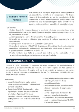 INFORME POR
PROCESOS Este proceso es el encargado de gestionar, alinear y potenciar
las capacidades, habilidades y conocimiento del talento
humano de la organización en pro del cumplimiento de los
objetivos de la misma, el mantenimiento y mejoramiento del
clima laboral para el desarrollo óptimo de las actividades y el
aumento en las condiciones favorables de los colaboradores
Gestión durante los meses críticos de la pandemia brindando acompañamiento a los
colaboradores para lograr una transición exitosa a trabajo remoto cumpliendo con todos
los lineamientos de SGSST.
Asesoría psicológica a través del convenio Red de cuidado y amor
Desarrollo de encuentros virtuales para mantener la cultura organizacional y el
compañerismo.
Reconfiguración de los comités de COPASST y Convivencia,
Desarrollo de las tardes MAKAIANAS dirigidas por el Comité de Convivencia, espacios
periódicos e institucionales para mantener la comunicación e interacción de las áreas.
Capacitación sobre Salud Mental y COVID 19.
Detalle navideño para todo el personal con motivo de las festividades y en
agradecimiento por el desempeño durante el año que finalizaba.
Destacamos:
Gestión del Recurso
humano
Durante el 2020, realizamos y apoyamos iniciativas tendientes al posicionamiento, la
divulgación y el reconocimiento de MAKAIA, tal y como expresa el Plan General de
comunicaciones.  Renovamos la página web de la corporación y ejecutamos de manera
exitosa el plan de comunicaciones del evento TICSO: Oportunidades y retos digitales para
afrontar la nueva realidad
Lanzamiento de la nueva página web, un
portal renovado con información institucional
completa y detallada.
Ejecución de TICSO: Oportunidades y retos
digitales para afrontar la nueva realidad. El
evento tuvo 7 paneles, 34 invitados
nacionales e internacionales y un registro de
participación de 1161 asistentes únicos de 26
países.
Destacados:
COMUNICACIONES
Publicaciones permanentes en los canales
externos y dinamización de las
comunidades digitales.
Desarrollo de acciones encaminadas a la
difusión y promoción de los proyectos y
programas.
Apoyo a los procesos de rendición de
cuentas y campañas de donación.
Cumplimiento de la meta de crecimiento
anual en redes sociales, que es el del 20%
(crecimiento orgánico).
MAKAIA | INFORME DE GESTIÓN 34
 