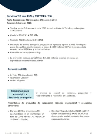 Servicios TIC para ESAL y MIPYMES / TSL
Fecha de creación de TSL Enterprises SAS: Junio de 2018
Total de ventas Software en la nube 2020 (todos los aliados de TechSoup en la región):
119,725 USD
Comisión TSL (CSP): 4,765 USD
Comisión TSL (On-discount): 311 USD
Desarrollo del modelo de negocio, proyección de ingresos y egresos a 2023. Para llegar a
punto de equilibrio se deben vender al menos $ 4.000 millones COP en licencias en toda
América Latina (MAKAIA, y todos los Partner).
Resumen de logros en 2020:
Consolidación del equipo de trabajo
La proyección estimada para 2021 es de 1.000 millones, teniendo en cuenta las
expectativas de venta de cada partner.
El proceso de control de contactos, propuestas y
relacionamiento lo realizamos en SalesForce.
Relacionamiento
estratégico y
desarrollo de negocio
Durante 2020 se presentaron 73
oportunidades (vs 57 en 2019) por un
total de COP $8.948.117.174 (vs COP
18.700.632.594,94).
Presentación de propuestas de cooperación nacional, internacional y propuestas
comerciales:
De estas 73 oportunidades, 26 (16 en 2019)
fueron convocatorias y 47 (41 en 2019) se
dieron gracias a relacionamiento directo con
otras organizaciones.
MAKAIA | INFORME DE GESTIÓN 37
Perspectivas 2021:
• Servicios TSL alineados con TSG
• Revendedor Godaddy
• Venta a Mipymes
 
