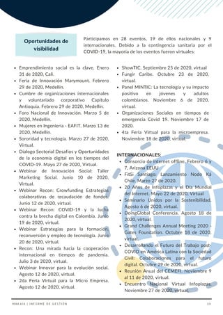 ShowTIC. Septiembre 25 de 2020, virtual
Fungir Caribe. Octubre 23 de 2020,
virtual.
Panel MINTIC: La tecnología y su impacto
positivo en jóvenes y adultos
colombianos. Noviembre 6 de 2020,
virtual.
Organizaciones Sociales en tiempos de
emergencia Covid 19. Noviembre 17 de
2020.
4ta Feria Virtual para la microempresa.
Noviembre 18 de 2020, virtual.
Emprendimiento social es la clave. Enero
31 de 2020, Cali.
Feria de Innovación Marymount. Febrero
29 de 2020, Medellín.
Cumbre de organizaciones internacionales
y voluntariado corporativo Capítulo
Antioquia. Febrero 29 de 2020, Medellín.
Foro Nacional de Innovación. Marzo 5 de
2020, Medellín.
Mujeres en Ingeniería - EAFIT. Marzo 13 de
2020, Medellín.
Sororidad y tecnología. Marzo 27 de 2020,
Virtual.
Dialogo Sectorial Desafíos y Oportunidades
de la economía digital en los tiempos del
COVID-19. Mayo 27 de 2020, Virtual.
Webinar de Innovación Social: Taller
Marketing Social. Junio 10 de 2020,
Virtual.
Webinar Recon: Crowfunding Estrategias
colaborativas de recaudación de fondos.
Junio 12 de 2020, virtual.
Webinar Recon: COVID-19 y la lucha
contra la brecha digital en Colombia. Junio
19 de 2020, virtual.
Webinar Estrategias para la formación,
reconversión y empleo de tecnología. Junio
20 de 2020, virtual.
Recon: Una mirada hacia la cooperación
internacional en tiempos de pandemia.
Julio 3 de 2020, virtual.
Webinar Innovar para la evolución social.
Agosto 12 de 2020, virtual.
2da Feria Virtual para la Micro Empresa.
Agosto 12 de 2020, virtual.
Consorcio de internet offline. Febrero 6 y
7, Arizona EEUU
FitSi Santiago: Lanzamiento Nodo Ká
Chile. Marzo 27 de 2020.
20 Años de Infoplazas y el Día Mundial
del Internet. Mayo 22 de 2020, Virtual
Seminario Unidos por la Sostenibilidad.
Agosto 6 de 2020, virtual.
DoingGlobal Conferencia. Agosto 18 de
2020, virtual.
Grand Challenges Annual Meeting 2020 -
Gates Foundation. Octubre 18 de 2020,
virtual.
Desarrollando el Futuro del Trabajo post-
COVID en América Latina con la Sociedad
Civil: Colaboraciones para el futuro
digital. Octubre 29 de 2020, virtual.
Reunión Anual del CEMEFI. Noviembre 9
al 11 de 2020, virtual.
Encuentro Nacional Virtual Infoplazas.
Noviembre 27 de 2020, virtual.
INTERNACIONALES:
Participamos en 28 eventos, 19 de ellos nacionales y 9
internacionales. Debido a la contingencia sanitaria por el
COVID-19, la mayoría de los eventos fueron virtuales:
Oportunidades de
visibilidad
MAKAIA | INFORME DE GESTIÓN 39
 