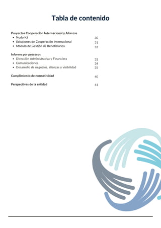 Tabla de contenido
Nodo Ká
Soluciones de Cooperación Internacional
Módulo de Gestión de Beneficiarios
Dirección Administrativa y Financiera
Comunicaciones
Desarrollo de negocios, alianzas y visibilidad
Proyectos Cooperación Internacional y Alianzas
Informe por procesos
Cumplimiento de normatividad
Perspectivas de la entidad
30
31
32
33
34
35
40
41
 