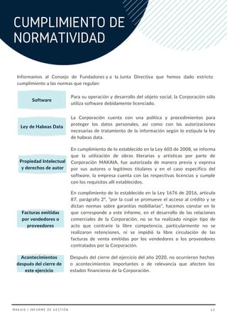 Informamos al Consejo de Fundadores y a la Junta Directiva que hemos dado estricto
cumplimiento a las normas que regulan: 
CUMPLIMIENTO DE
NORMATIVIDAD
Software
Propiedad Intelectual
y derechos de autor
Facturas emitidas
por vendedores o
proveedores
Para su operación y desarrollo del objeto social, la Corporación sólo
utiliza software debidamente licenciado.
La Corporación cuenta con una política y procedimientos para
proteger los datos personales, así como con las autorizaciones
necesarias de tratamiento de la información según lo estipula la ley
de habeas data.
En cumplimiento de lo establecido en la Ley 603 de 2008, se informa
que la utilización de obras literarias y artísticas por parte de
Corporación MAKAIA, fue autorizada de manera previa y expresa
por sus autores o legítimos titulares y en el caso específico del
software, la empresa cuenta con las respectivas licencias y cumple
con los requisitos allí establecidos.
En cumplimiento de lo establecido en la Ley 1676 de 2016, articulo
87, parágrafo 2º, “por la cual se promueve el acceso al crédito y se
dictan normas sobre garantías mobiliarias”, hacemos constar en lo
que corresponde a este informe, en el desarrollo de las relaciones
comerciales de la Corporación, no se ha realizado ningún tipo de
acto que contraríe la libre competencia, particularmente no se
realizaron retenciones, ni se impidió la libre circulación de las
facturas de venta emitidas por los vendedores o los proveedores
contratados por la Corporación.
Después del cierre del ejercicio del año 2020, no ocurrieron hechos
o acontecimientos importantes o de relevancia que afecten los
estados financieros de la Corporación.
Ley de Habeas Data
Acontecimientos
después del cierre de
este ejercicio
MAKAIA | INFORME DE GESTIÓN 43
 