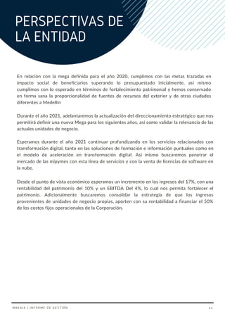 En relación con la mega definida para el año 2020, cumplimos con las metas trazadas en
impacto social de beneficiarios superando lo presupuestado inicialmente, así mismo
cumplimos con lo esperado en términos de fortalecimiento patrimonial y hemos conservado
en forma sana la proporcionalidad de fuentes de recursos del exterior y de otras ciudades
diferentes a Medellín
PERSPECTIVAS DE
LA ENTIDAD
Durante el año 2021, adelantaremos la actualización del direccionamiento estratégico que nos
permitirá definir una nueva Mega para los siguientes años, así como validar la relevancia de las
actuales unidades de negocio.
Esperamos durante el año 2021 continuar profundizando en los servicios relacionados con
transformación digital, tanto en las soluciones de formación e información puntuales como en
el modelo de aceleración en transformación digital. Así mismo buscaremos penetrar el
mercado de las mipymes con esta línea de servicios y con la venta de licencias de software en
la nube.
Desde el punto de vista económico esperamos un incremento en los ingresos del 17%, con una
rentabilidad del patrimonio del 10% y un EBITDA Del 4%, lo cual nos permita fortalecer el
patrimonio. Adicionalmente buscaremos consolidar la estrategia de que los ingresos
provenientes de unidades de negocio propias, aporten con su rentabilidad a financiar el 50%
de los costos fijos operacionales de la Corporación.
MAKAIA | INFORME DE GESTIÓN 44
 
