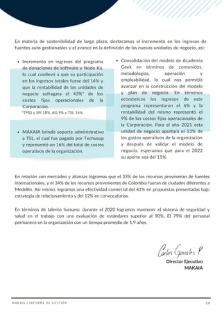 Consolidación del modelo de Academia
Geek en términos de contenidos,
metodologías, operación y
empleabilidad, lo cual nos permitió
avanzar en la construcción del modelo
y plan de negocio. En términos
económicos los ingresos de este
programa representaron el 6% y la
rentabilidad del mismo representó el
9% de los costos fijos operacionales de
la Corporación. Para el año 2021 esta
unidad de negocio aportará el 13% de
los gastos operativos de la organización
y después de validar el modelo de
negocio, esperamos que para el 2022
su aporte sea del 15%.
Incremento en ingresos del programa
de donaciones de software y Nodo Ká,
lo cual conllevó a que su participación
en los ingresos totales fuese del 14% y
que la rentabilidad de las unidades de
negocio sufragara el 43%* de los
costos fijos operacionales de la
Corporación.
En términos de talento humano, durante el 2020 logramos mantener el sistema de seguridad y
salud en el trabajo con una evaluación de estándares superior al 90%. El 79% del personal
permanece en la organización con un tiempo promedio de 1.9 años.
MAKAIA | INFORME DE GESTIÓN 08
En materia de sostenibilidad de largo plazo, destacamos el incremento en los ingresos de
fuentes auto gestionables y el avance en la definición de las nuevas unidades de negocio, así:
En relación con mercadeo y alianzas logramos que el 33% de los recursos provinieran de fuentes
internacionales, y el 34% de los recursos provenientes de Colombia fueran de ciudades diferentes a
Medellín. Así mismo, logramos una efectividad comercial del 42% en propuestas presentadas bajo
estrategia de relacionamiento y del 12% en convocatorias.
MAKAIA brindó soporte administrativo
a TSL, el cual fue pagado por Techsoup
y representó un 16% del total de costos
operativos de la organización.
Director Ejecutivo
MAKAIA
*TPSS y SFI 18%, AG 9% y TSL 16%.
 