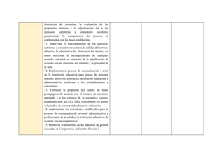 absolución de consultas, la evaluación de las
propuestas técnicas y la adjudicación del o los
quioscos, cafeterías y comedores escolares,
garantizando la transparencia del proceso en
conformidad con las bases establecidas.
11. Supervisar el funcionamiento de los quioscos,
cafeterías y comedores escolares, la calidad del servicio
ofrecido, la administración financiera del mismo, así
como sancionar el incumplimiento de cualquier
acuerdo extendido al momento de la adjudicación de
acuerdo con las cláusulas del contrato y la gravedad de
la falta.
12. Implementar el proceso de racionalización a nivel
de la institución educativa para plazas de personal
docente, directivo, jerárquico, auxiliar de educación y
administrativo, conforme a los procedimientos e
indicadores.
13. Formular la propuesta del cuadro de horas
pedagógicas de acuerdo con el número de secciones
aprobado y a los criterios de la normativa vigente,
presentarlo ante la UGEL/DRE e incorporar los ajustes
solicitados, de corresponder, hasta su validación.
14. Implementar las actividades establecidas para el
proceso de contratación de personal administrativo y
profesionales de la salud en la institución educativa, de
acuerdo con su competencia
15. Promover el desarrollo de las prácticas de gestión
asociadas al Compromiso de Gestión Escolar 3.
 
