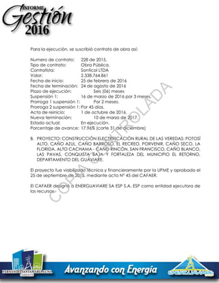 Para la ejecución, se suscribió contrato de obra así:
Numero de contrato: 228 de 2015.
Tipo de contrato: Obra Pública.
Contratista: Sonticol LTDA
Valor: 2.338.764.861
Fecha de inicio: 25 de febrero de 2016
Fecha de terminación: 24 de agosto de 2016
Plazo de ejecución: Seis (06) meses
Suspensión 1: 16 de marzo de 2016 por 3 meses.
Prorroga 1 suspensión 1: Por 2 meses.
Prorroga 2 suspensión 1: Por 45 días.
Acta de reinicio: 1 de octubre de 2016.
Nueva terminación: 10 de marzo de 2017.
Estado actual: En ejecución.
Porcentaje de avance: 17.96% (corte 31 de diciembre)
B. PROYECTO: CONSTRUCCIÓN ELECTRIFICACIÓN RURAL DE LAS VEREDAS: POTOSÍ
ALTO, CAÑO AZUL, CAÑO BARROSO, EL RECREO, PORVENIR, CAÑO SECO, LA
FLORIDA, ALTO CACHAMA - CAÑO RINCÓN, SAN FRANCISCO, CAÑO BLANCO,
LAS PAVAS, CONQUISTA BAJA Y FORTALEZA DEL MUNICIPIO EL RETORNO,
DEPARTAMENTO DEL GUAVIARE.
El proyecto fue viabilizado técnica y financieramente por la UPME y aprobado el
25 de septiembre de 2015, mediante acta N° 45 del CAFAER.
El CAFAER designó a ENERGUAVIARE SA ESP S.A. ESP como entidad ejecutora de
los recursos.
C
O
PIA
C
O
N
TR
O
LAD
A
 