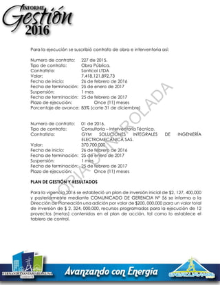 Para la ejecución se suscribió contrato de obra e interventoría así:
Numero de contrato: 227 de 2015.
Tipo de contrato: Obra Pública.
Contratista: Sonticol LTDA
Valor: 7.418.121.892,73
Fecha de inicio: 26 de febrero de 2016
Fecha de terminación: 25 de enero de 2017
Suspensión: 1 mes
Fecha de terminación: 25 de febrero de 2017
Plazo de ejecución: Once (11) meses
Porcentaje de avance: 83% (corte 31 de diciembre)
Numero de contrato: 01 de 2016.
Tipo de contrato: Consultoría – Interventoría Técnica.
Contratista: GYM SOLUCIONES INTEGRALES DE INGENIERÍA
ELECTROMECÁNICA SAS.
Valor: 370.700.000
Fecha de inicio: 26 de febrero de 2016
Fecha de terminación: 25 de enero de 2017
Suspensión: 1 mes
Fecha de terminación: 25 de febrero de 2017
Plazo de ejecución: Once (11) meses
PLAN DE GESTIÓN Y RESULTADOS
Para la vigencia 2016 se estableció un plan de inversión inicial de $2, 127, 400,000
y posteriormente mediante COMUNICADO DE GERENCIA N° 56 se informa a la
Dirección de Planeación una adición por valor de $200, 000,000 para un valor total
de inversión de $ 2, 324, 000,000, recursos programados para la ejecución de 12
proyectos (metas) contenidos en el plan de acción, tal como lo establece el
tablero de control.
C
O
PIA
C
O
N
TR
O
LAD
A
 