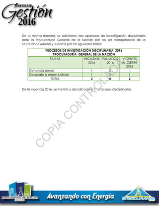 De la misma manera, se solicitaron dos aperturas de investigación disciplinaria
ante la Procuraduría General de la Nación por no ser competencia de la
Secretaria General y Jurídica por las siguientes faltas:
PROCESOS DE INVESTIGACIÓN DISCIPLINARIA 2016
PROCURADURÍA GENERAL DE LA NACIÓN
FALTAS INICIADOS
2016
FALLADOS
2016
VIGENTES
AL CIERRE
2016
Denuncia penal 1 0 1
Desacato a orden judicial 1 0 1
TOTAL 2 0 2
De la vigencia 2016, se tramitó y decidió sobre 11 procesos disciplinarios.
C
O
PIA
C
O
N
TR
O
LAD
A
 