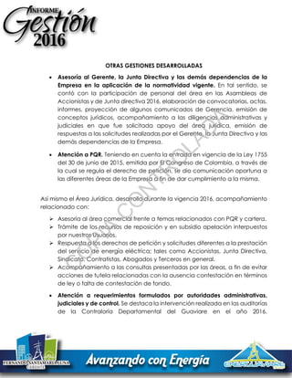OTRAS GESTIONES DESARROLLADAS
 Asesoría al Gerente, la Junta Directiva y las demás dependencias de la
Empresa en la aplicación de la normatividad vigente. En tal sentido, se
contó con la participación de personal del área en las Asambleas de
Accionistas y de Junta directiva 2016, elaboración de convocatorias, actas,
informes, proyección de algunos comunicados de Gerencia, emisión de
conceptos jurídicos, acompañamiento a las diligencias administrativas y
judiciales en que fue solicitada apoyo del área jurídica, emisión de
respuestas a las solicitudes realizadas por el Gerente, la Junta Directiva y las
demás dependencias de la Empresa.
 Atención a PQR. Teniendo en cuenta la entrada en vigencia de la Ley 1755
del 30 de junio de 2015, emitida por El Congreso de Colombia, a través de
la cual se regula el derecho de petición, se dio comunicación oportuna a
las diferentes áreas de la Empresa a fin de dar cumplimiento a la misma.
Así mismo el Área Jurídica, desarrollo durante la vigencia 2016, acompañamiento
relacionado con:
 Asesoría al área comercial frente a temas relacionados con PQR y cartera.
 Trámite de los recursos de reposición y en subsidio apelación interpuestos
por nuestros Usuarios.
 Respuesta a los derechos de petición y solicitudes diferentes a la prestación
del servicio de energía eléctrica; tales como Accionistas, Junta Directiva,
Sindicato, Contratistas, Abogados y Terceros en general.
 Acompañamiento a las consultas presentadas por las áreas, a fin de evitar
acciones de tutela relacionadas con la ausencia contestación en términos
de ley o falta de contestación de fondo.
 Atención a requerimientos formulados por autoridades administrativas,
judiciales y de control. Se destaca la intervención realizada en las auditorías
de la Contraloría Departamental del Guaviare en el año 2016,
C
O
PIA
C
O
N
TR
O
LAD
A
 