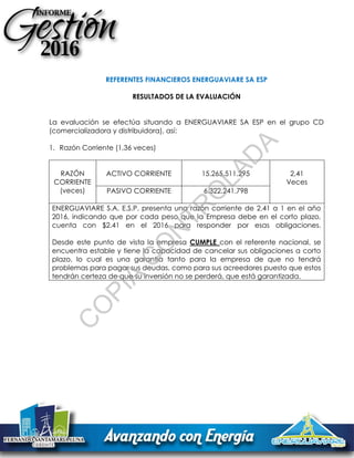 REFERENTES FINANCIEROS ENERGUAVIARE SA ESP
RESULTADOS DE LA EVALUACIÓN
La evaluación se efectúa situando a ENERGUAVIARE SA ESP en el grupo CD
(comercializadora y distribuidora), así:
1. Razón Corriente (1,36 veces)
RAZÓN
CORRIENTE
(veces)
ACTIVO CORRIENTE 15.265.511.295 2,41
Veces
PASIVO CORRIENTE 6.322.241.798
ENERGUAVIARE S.A. E.S.P. presenta una razón corriente de 2.41 a 1 en el año
2016, indicando que por cada peso que la Empresa debe en el corto plazo,
cuenta con $2.41 en el 2016 para responder por esas obligaciones.
Desde este punto de vista la empresa CUMPLE con el referente nacional, se
encuentra estable y tiene la capacidad de cancelar sus obligaciones a corto
plazo, lo cual es una garantía tanto para la empresa de que no tendrá
problemas para pagar sus deudas, como para sus acreedores puesto que estos
tendrán certeza de que su inversión no se perderá, que está garantizada.
C
O
PIA
C
O
N
TR
O
LAD
A
 