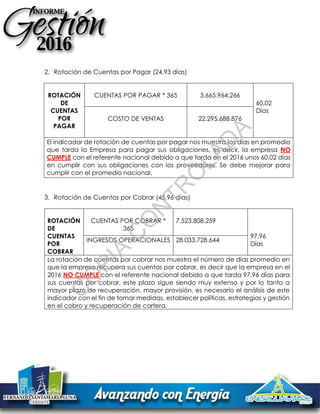 2. Rotación de Cuentas por Pagar (24,93 días)
ROTACIÓN
DE
CUENTAS
POR
PAGAR
CUENTAS POR PAGAR * 365 3.665.964.266
60,02
Días
COSTO DE VENTAS 22.295.688.876
El indicador de rotación de cuentas por pagar nos muestra los días en promedio
que tarda la Empresa para pagar sus obligaciones, es decir, la empresa NO
CUMPLE con el referente nacional debido a que tarda en el 2016 unos 60.02 días
en cumplir con sus obligaciones con los proveedores. Se debe mejorar para
cumplir con el promedio nacional.
3. Rotación de Cuentas por Cobrar (45,96 días)
ROTACIÓN
DE
CUENTAS
POR
COBRAR
CUENTAS POR COBRAR *
365
7.523.808.259
97,96
Días
INGRESOS OPERACIONALES 28.033.728.644
La rotación de cuentas por cobrar nos muestra el número de días promedio en
que la empresa recupera sus cuentas por cobrar, es decir que la empresa en el
2016 NO CUMPLE con el referente nacional debido a que tarda 97.96 días para
sus cuentas por cobrar, este plazo sigue siendo muy extenso y por lo tanto a
mayor plazo de recuperación, mayor provisión, es necesario el análisis de este
indicador con el fin de tomar medidas, establecer políticas, estrategias y gestión
en el cobro y recuperación de cartera.
C
O
PIA
C
O
N
TR
O
LAD
A
 